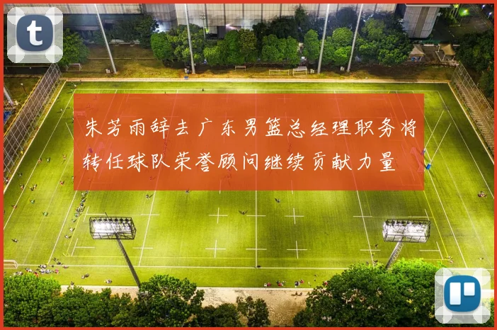 朱芳雨辞去广东男篮总经理职务将转任球队荣誉顾问继续贡献力量
