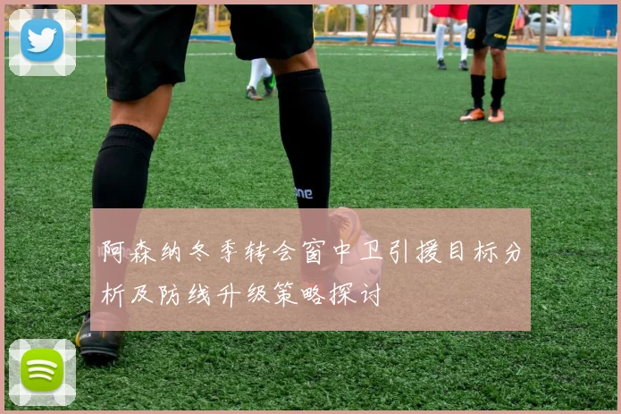 阿森纳冬季转会窗中卫引援目标分析及防线升级策略探讨
