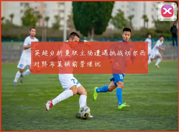 英超分析曼联主场遭遇挑战切尔西对阵布莱顿前景堪忧