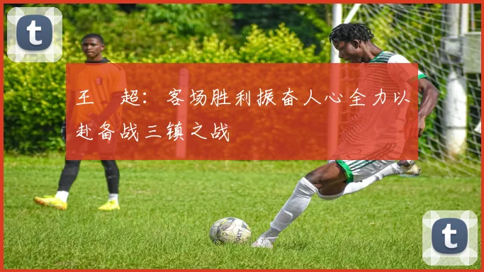 王燊超：客场胜利振奋人心全力以赴备战三镇之战