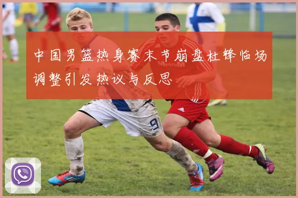 中国男篮热身赛末节崩盘杜锋临场调整引发热议与反思