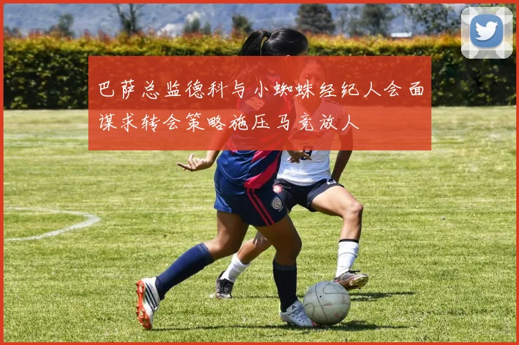 巴萨总监德科与小蜘蛛经纪人会面谋求转会策略施压马竞放人