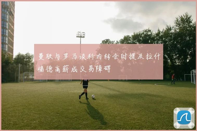曼联与罗马谈科内转会时提及拉什福德高薪成交易障碍